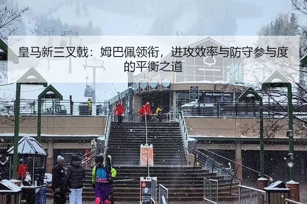 皇马新三叉戟：姆巴佩领衔，进攻效率与防守参与度的平衡之道