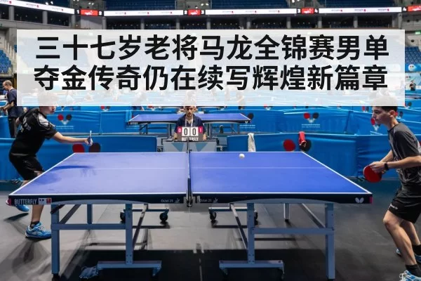 三十七岁老将马龙全锦赛男单夺金传奇仍在续写辉煌新篇章