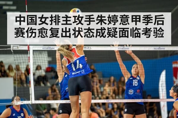 中国女排主攻手朱婷意甲季后赛伤愈复出状态成疑面临考验