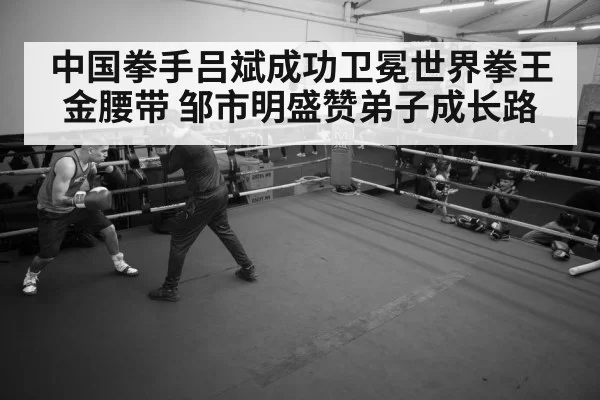 中国拳手吕斌成功卫冕世界拳王金腰带 邹市明盛赞弟子成长路
